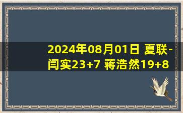 2024年08月01日 夏联-闫实23+7 蒋浩然19+8 李宗霖18+10 江苏击败天津